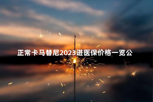 正常卡马替尼2023进医保价格一览公布