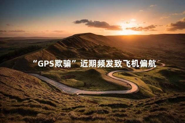 “GPS欺骗”近期频发致飞机偏航