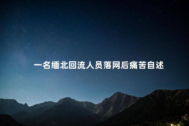 一名缅北回流人员落网后痛苦自述