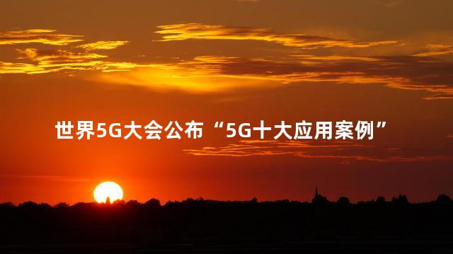 世界5G大会公布“5G十大应用案例”