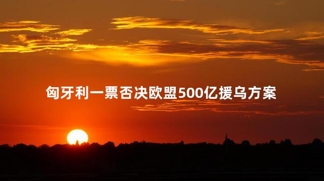 匈牙利一票否决欧盟500亿援乌方案