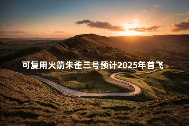 可复用火箭朱雀三号预计2025年首飞