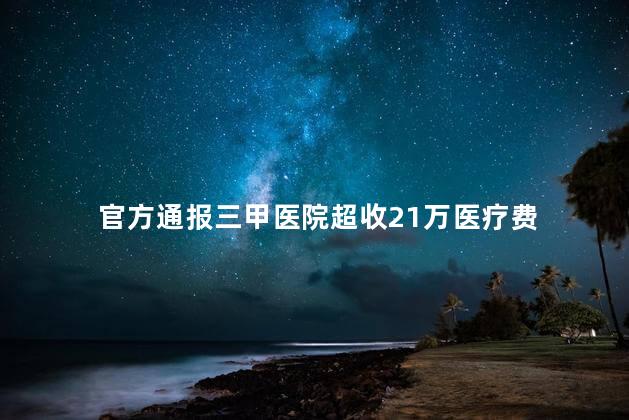 官方通报三甲医院超收21万医疗费