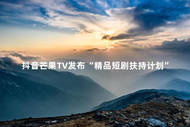 抖音芒果TV发布“精品短剧扶持计划”