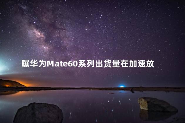 曝华为Mate60系列出货量在加速放开