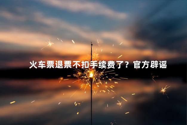 火车票退票不扣手续费了？官方辟谣