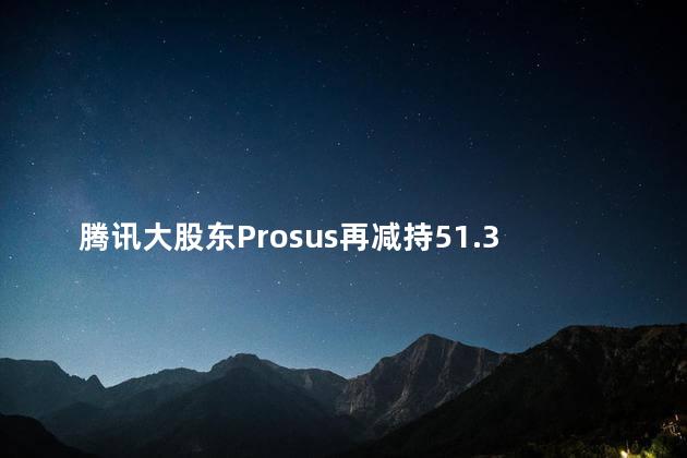 腾讯大股东Prosus再减持51.35万股