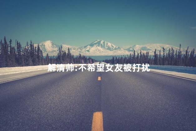 解清帅:不希望女友被打扰